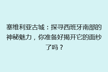 塞维利亚古城:探寻西班牙南部的神秘魅力,你准备好揭开它的面纱了吗?