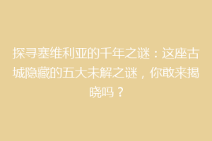 探寻塞维利亚的千年之谜：这座古城隐藏的五大未解之谜，你敢来揭晓吗？