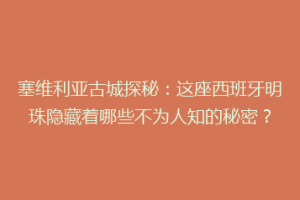 塞维利亚古城探秘：这座西班牙明珠隐藏着哪些不为人知的秘密？
