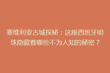 塞维利亚古城探秘:这座西班牙明珠隐藏着哪些不为人知的秘密?