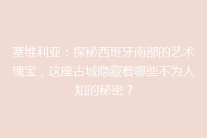 塞维利亚：探秘西班牙南部的艺术瑰宝，这座古城隐藏着哪些不为人知的秘密？