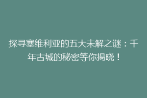 探寻塞维利亚的五大未解之谜：千年古城的秘密等你揭晓！