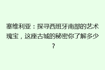 塞维利亚:探寻西班牙南部的艺术瑰宝,这座古城的秘密你了解多少?