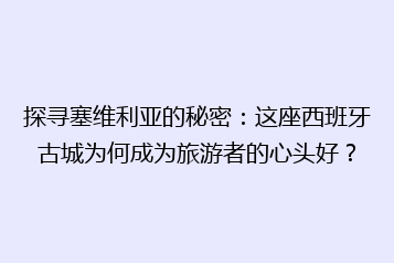 探寻塞维利亚的秘密:这座西班牙古城为何成为旅游者的心头好?
