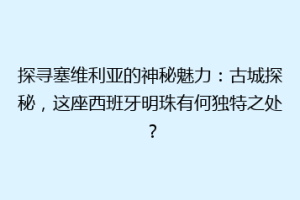 探寻塞维利亚的神秘魅力：古城探秘，这座西班牙明珠有何独特之处？