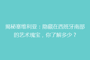 揭秘塞维利亚:隐藏在西班牙南部的艺术瑰宝,你了解多少?