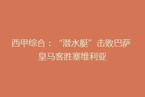 西甲综合：“潜水艇”击败巴萨 皇马客胜塞维利亚