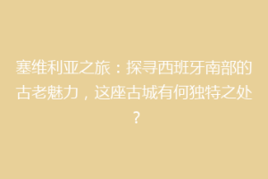 塞维利亚之旅：探寻西班牙南部的古老魅力，这座古城有何独特之处？