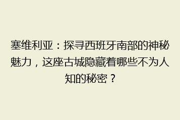 塞维利亚:探寻西班牙南部的神秘魅力,这座古城隐藏着哪些不为人知的秘密?