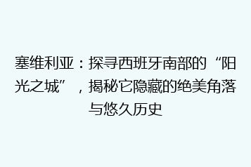 塞维利亚:探寻西班牙南部的“阳光之城”,揭秘它隐藏的绝美角落与悠久历史