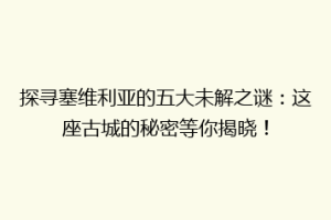 探寻塞维利亚的五大未解之谜：这座古城的秘密等你揭晓！