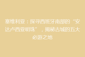 塞维利亚：探寻西班牙南部的“安达卢西亚明珠”，揭秘古城的五大必游之地