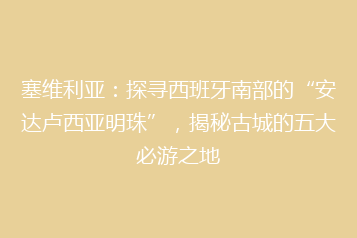 塞维利亚:探寻西班牙南部的“安达卢西亚明珠”,揭秘古城的五大必游之地