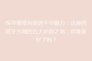 探寻塞维利亚的千年魅力：这座西班牙古城的五大必游之地，你准备好了吗？
