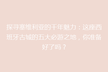 探寻塞维利亚的千年魅力:这座西班牙古城的五大必游之地,你准备好了吗?