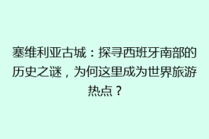 塞维利亚古城：探寻西班牙南部的历史之谜，为何这里成为世界旅游热点？