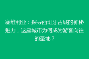 塞维利亚：探寻西班牙古城的神秘魅力，这座城市为何成为游客向往的圣地？
