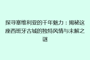 探寻塞维利亚的千年魅力:揭秘这座西班牙古城的独特风情与未解之谜