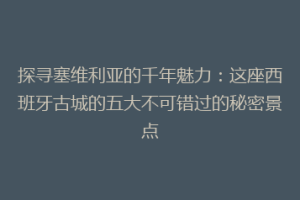 探寻塞维利亚的千年魅力：这座西班牙古城的五大不可错过的秘密景点