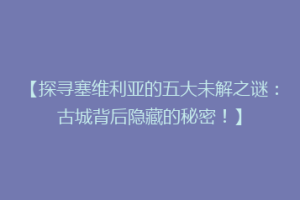 【探寻塞维利亚的五大未解之谜：古城背后隐藏的秘密！】
