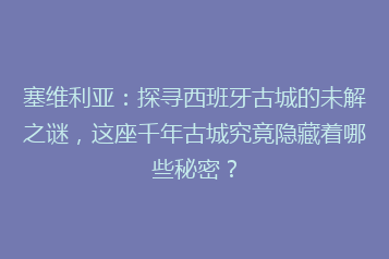 塞维利亚:探寻西班牙古城的未解之谜,这座千年古城究竟隐藏着哪些秘密?