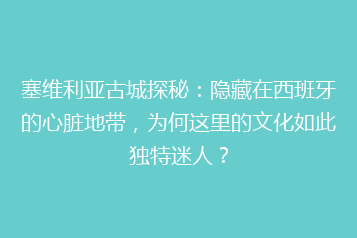 塞维利亚古城探秘:隐藏在西班牙的心脏地带,为何这里的文化如此独特迷人?