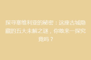探寻塞维利亚的秘密：这座古城隐藏的五大未解之谜，你敢来一探究竟吗？