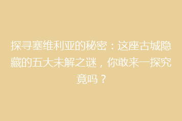 探寻塞维利亚的秘密:这座古城隐藏的五大未解之谜,你敢来一探究竟吗?