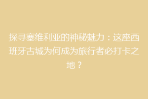 探寻塞维利亚的神秘魅力：这座西班牙古城为何成为旅行者必打卡之地？