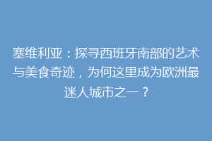 塞维利亚：探寻西班牙南部的艺术与美食奇迹，为何这里成为欧洲最迷人城市之一？