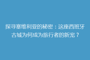探寻塞维利亚的秘密：这座西班牙古城为何成为旅行者的新宠？