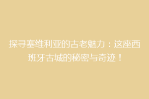 探寻塞维利亚的古老魅力：这座西班牙古城的秘密与奇迹！