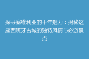 探寻塞维利亚的千年魅力：揭秘这座西班牙古城的独特风情与必游景点
