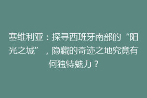 塞维利亚：探寻西班牙南部的“阳光之城”，隐藏的奇迹之地究竟有何独特魅力？