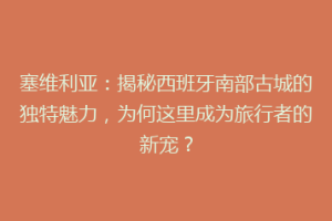 塞维利亚：揭秘西班牙南部古城的独特魅力，为何这里成为旅行者的新宠？