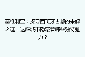 塞维利亚:探寻西班牙古都的未解之谜,这座城市隐藏着哪些独特魅力?
