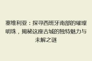塞维利亚：探寻西班牙南部的璀璨明珠，揭秘这座古城的独特魅力与未解之谜