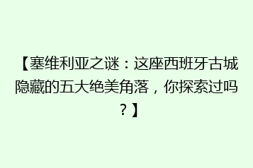 【塞维利亚之谜:这座西班牙古城隐藏的五大绝美角落,你探索过吗?】