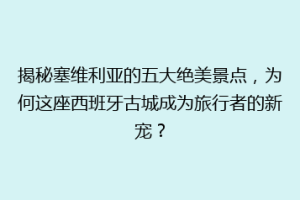 揭秘塞维利亚的五大绝美景点，为何这座西班牙古城成为旅行者的新宠？