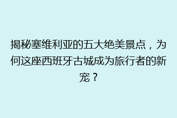 揭秘塞维利亚的五大绝美景点,为何这座西班牙古城成为旅行者的新宠?