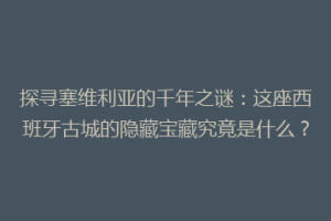 探寻塞维利亚的千年之谜：这座西班牙古城的隐藏宝藏究竟是什么？