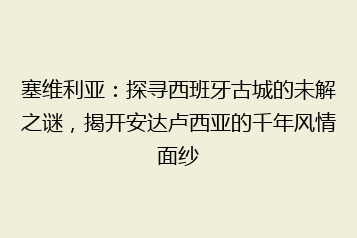 塞维利亚:探寻西班牙古城的未解之谜,揭开安达卢西亚的千年风情面纱