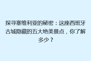 探寻塞维利亚的秘密：这座西班牙古城隐藏的五大绝美景点，你了解多少？
