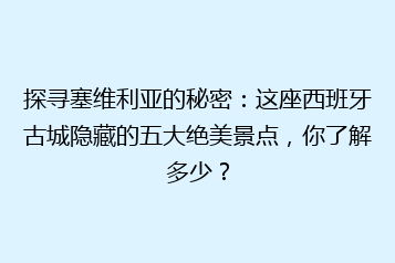 探寻塞维利亚的秘密:这座西班牙古城隐藏的五大绝美景点,你了解多少?