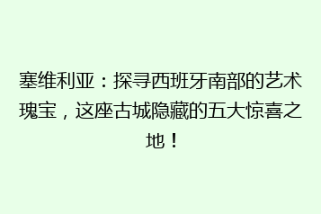 塞维利亚:探寻西班牙南部的艺术瑰宝,这座古城隐藏的五大惊喜之地!