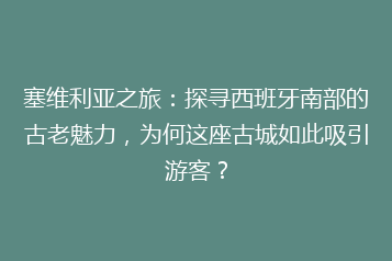 塞维利亚之旅:探寻西班牙南部的古老魅力,为何这座古城如此吸引游客?