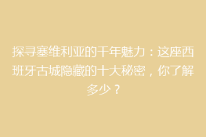 探寻塞维利亚的千年魅力：这座西班牙古城隐藏的十大秘密，你了解多少？