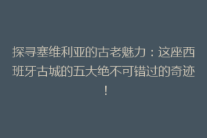 探寻塞维利亚的古老魅力：这座西班牙古城的五大绝不可错过的奇迹！