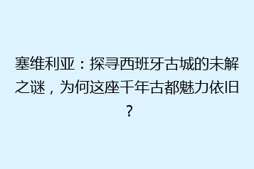 塞维利亚:探寻西班牙古城的未解之谜,为何这座千年古都魅力依旧?
