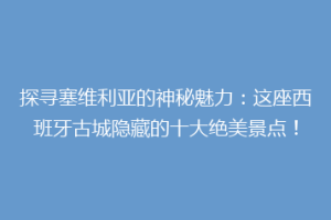 探寻塞维利亚的神秘魅力：这座西班牙古城隐藏的十大绝美景点！